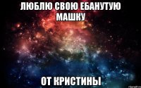 люблю свою ебанутую машку от кристины