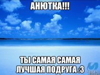 Анютка!!! Ты самая самая лучшая подруга :3