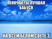 Леночка,ты лучшая бабуся На всем белом свете:3