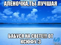 Аленочка,ты лучшая Бабуся на свете!!! От Ксюфу :3