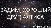 Вадим, хорошый друг) Алтиса