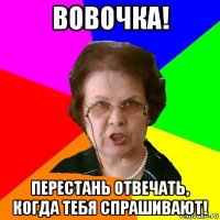 Вовочка! Перестань отвечать, когда тебя спрашивают!