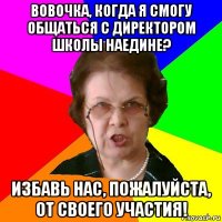 Вовочка, когда я смогу общаться с директором школы наедине? Избавь нас, пожалуйста, от своего участия!