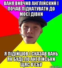 Ваня вивчив англійский і почав підкатувати до моєї дівки я підійшов і сказав вань як буде по англійськи щяс в'єбу