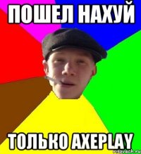 Пошел нахуй только AxePlay