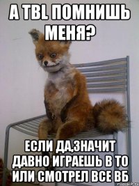 А тbl помнишь меня? если да,значит давно играешь в ТО или смотрел все ВБ