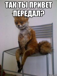 так ты привет передал? 