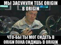 мы засунули тебе Origin в Origin Что-бы ты мог сидеть в Orign пока сидишь в Origin