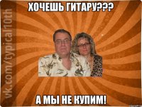 Хочешь гитару??? А мы не купим!