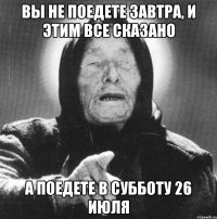 вы не поедете завтра, и этим все сказано а поедете в субботу 26 июля