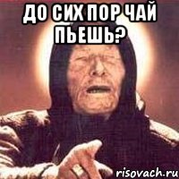 ДО СИХ ПОР ЧАЙ ПЬЕШЬ? 