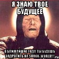 Я ЗНАЮ ТВОЕ БУДУЩЕЕ В БЛИЖАЙШИЕ ГОДА ТЫ БУДЕШЬ ЗАДРОТИТЬ НА SHOCK-WORLD!!!