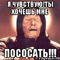 Я чувствую!Ты хочешь мне Пососать!!!