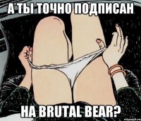 А ТЫ ТОЧНО ПОДПИСАН НА BRUTAL BEAR?