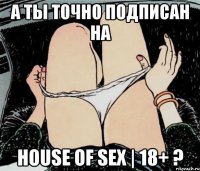 А ты точно подписан на House of SEX | 18+ ?