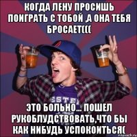 Когда Лену просишь поиграть с тобой ,а она тебя бросает((( это больно... пошел рукоблудствовать,что бы как нибудь успокоиться(