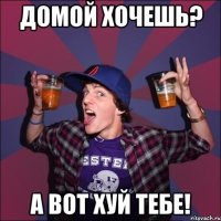 ДОМОЙ ХОЧЕШЬ? А ВОТ ХУЙ ТЕБЕ!