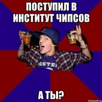 Поступил в институт чипсов А ты?