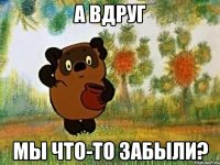 А ВДРУГ МЫ ЧТО-ТО ЗАБЫЛИ?