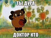 Ты дура Доктор кто