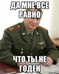 Да мне все равно что ты не годен