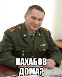  Пахабов дома?