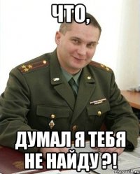 что, думал я тебя не найду ?!