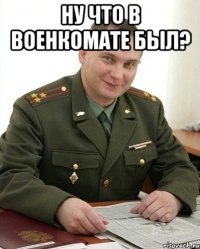 Ну что в военкомате был? 