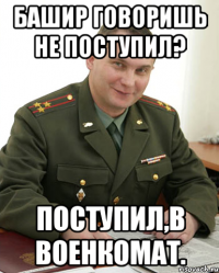 Башир говоришь не поступил? Поступил,в военкомат.