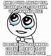 Дим! Я очень люблю тебя, извини за все страдания, что причинила тебе! Не возможно утихомирить сердце, я лежу и слышу как оно бьётся. Прости!