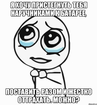 Я хочу пристегнуть тебя наручниками к батарее, Поставить разом и жестко оттрахать. Можно?