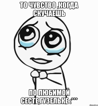 то чувство ,когда скучаешь по любимой сесте,Гузельке :***