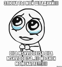 Злюка ты мой шладкий))) dila mshvidobisa dila mshvidobisa...))) me shen momenatre!!!))))