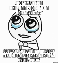 Любимая моя Викуля,прости меня пожалуйста: * Обещаю больше так никогда тебя не огорчать,люблю тебя очень-очень