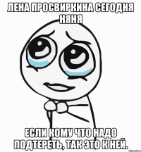 Лена Просвиркина сегодня няня если кому что надо подтереть, так это к ней.