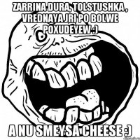 Zarrina dura, tolstushka , vrednaya jri po bolwe poxudeyew :) A nu smeysa cheese :)