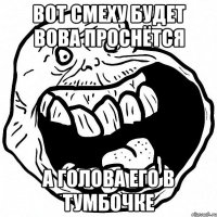 вот смеху будет вова проснётся а голова его в тумбочке