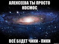 Алексеева ты просто космос всё будет ЧИКИ - ПИКИ