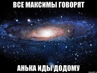 ВСЕ МАКСИМЫ ГОВОРЯТ АНЬКА ИДЫ ДОДОМУ