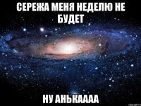 СЕРЕЖА МЕНЯ НЕДЕЛЮ НЕ БУДЕТ НУ АНЬКАААА