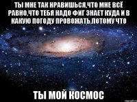 ТЫ МНЕ ТАК НРАВИШЬСЯ,ЧТО МНЕ ВСЁ РАВНО,ЧТО ТЕБЯ НАДО ФИГ ЗНАЕТ КУДА И В КАКУЮ ПОГОДУ ПРОВОЖАТЬ,ПОТОМУ ЧТО ТЫ МОЙ КОСМОС