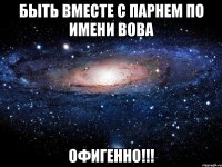 БЫТЬ ВМЕСТЕ С ПАРНЕМ ПО ИМЕНИ ВОВА ОФИГЕННО!!!