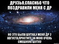 Друзья,спасибо что поздравили меня с ДР Но это была шутка,у меня ДР 2 августа,простите за мою очень смешную шутку