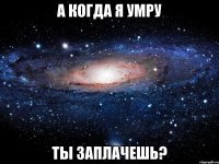 А когда я умру Ты заплачешь?