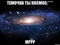 Темочка ты космос:**** мррр