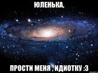 Юленька, ПРОСТИ МЕНЯ , ИДИОТКУ :3