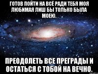 готов пойти на всё ради тебя моя любимая лиш бы только была моею. преодолеть все преграды и остаться с тобой на вечно.