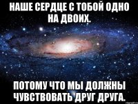 НАШЕ СЕРДЦЕ С ТОБОЙ ОДНО НА ДВОИХ. ПОТОМУ ЧТО МЫ ДОЛЖНЫ ЧУВСТВОВАТЬ ДРУГ ДРУГА.