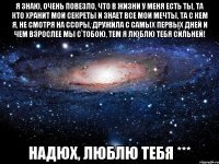 Я знаю, очень повезло, Что в жизни у меня есть ты, Та кто хранит мои секреты и знает все мои мечты, Та с кем я, не смотря на ссоры, дружила с самых первых дней И чем взрослее мы с тобою, тем я люблю тебя сильней! Надюх, люблю тебя ***