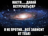 НАСТЯ.......ДАВАЙ ВСТРЕЧАТЬСЯ? Я НЕ ПРОТИВ....ВСЁ ЗАВИСИТ ОТ ТЕБЯ)